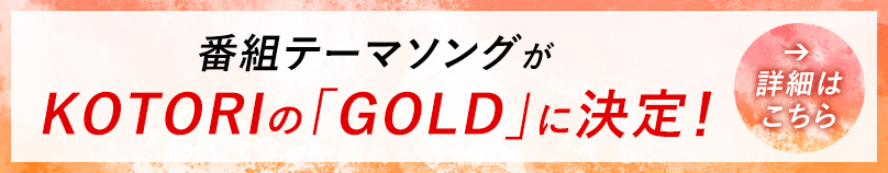 番組テーマソングがKOTORIの「GOLD」に決定！ 詳細はこちら