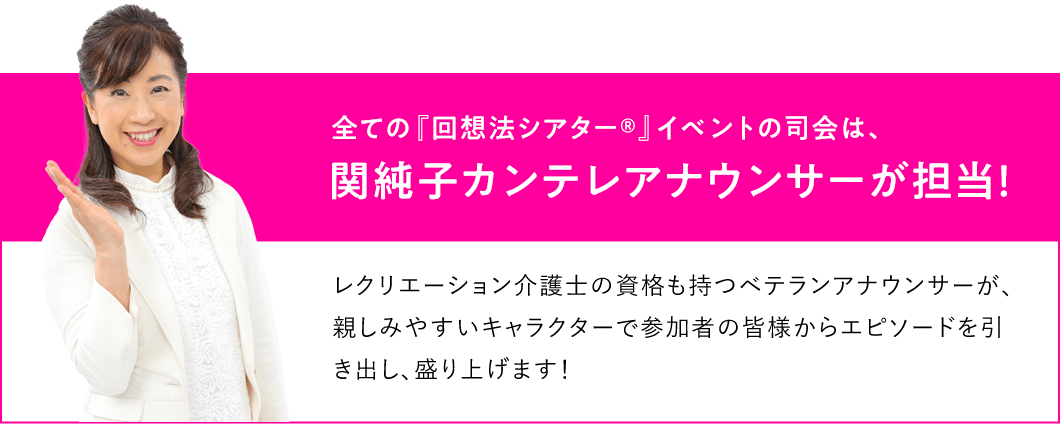 全ての『回想法シアター®』イベントの司会は、関純子カンテレアナウンサーが担当！レクリエーション介護士の資格も持つベテランアナウンサーが、親しみやすいキャラクターで参加者の皆様からエピソードを引き出し、盛り上げます！