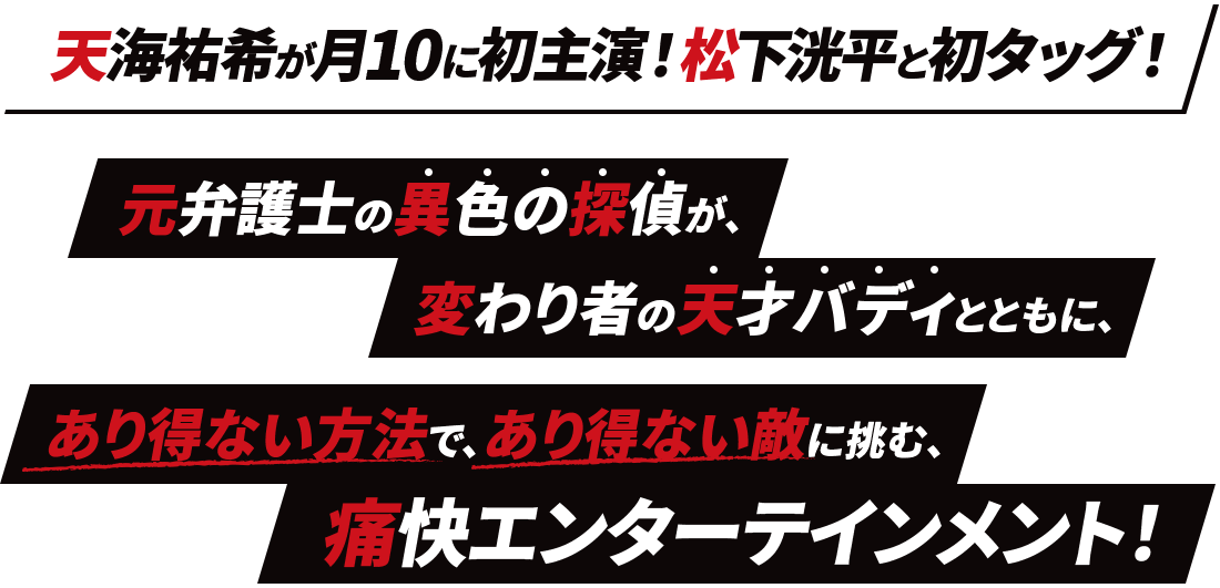 天海祐希が月10に初主演!松下洸平と初タッグ! 元弁護士の異色の探偵が、変わり者の天才バディとともに、 あり得ない方法で、あり得ない敵に挑む、痛快エンターテインメント!