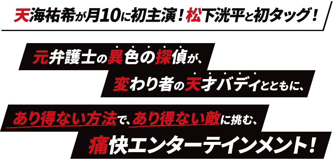 天海祐希が月10に初主演！松下洸平と初タッグ！ 元弁護士の異色の探偵が、変わり者の天才バディとともに、 あり得ない方法で、あり得ない敵に挑む、痛快エンターテインメント！