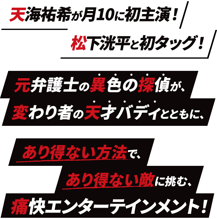 天海祐希が月10に初主演！松下洸平と初タッグ！ 元弁護士の異色の探偵が、変わり者の天才バディとともに、 あり得ない方法で、あり得ない敵に挑む、痛快エンターテインメント！