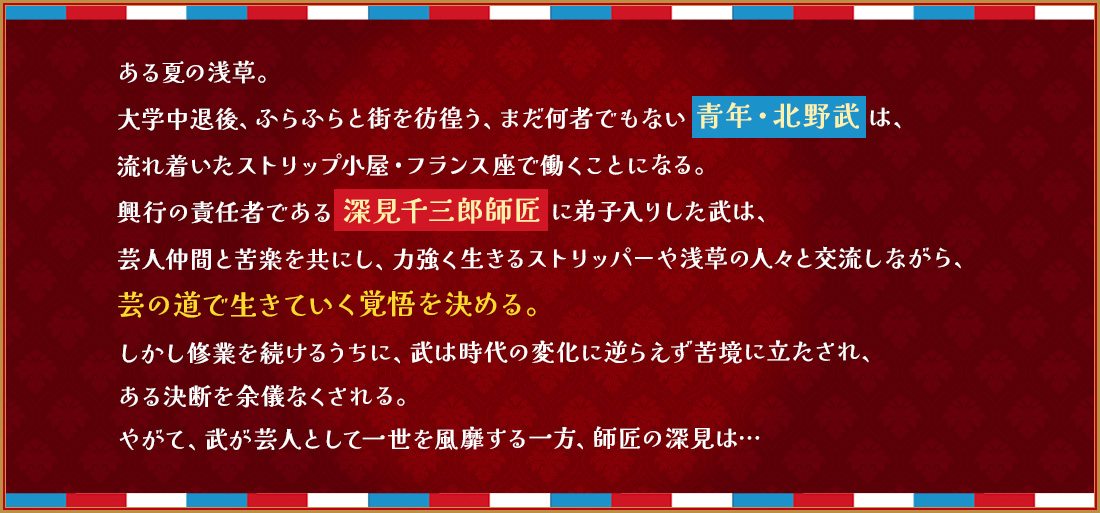 ある夏の浅草。 大学中退後、ふらふらと街を彷徨う、まだ何者でもない 青年・北野武 は、 流れ着いたストリップ小屋・フランス座で働くことになる。 興行の責任者である 深見千三郎師匠 に弟子入りした武は、 芸人仲間と苦楽を共にし、力強く生きるストリッパーや浅草の人々と交流しながら、 芸の道で生きていく覚悟を決める。 しかし修業を続けるうちに、武は時代の変化に逆らえず苦境に立たされ、 ある決断を余儀なくされる。 やがて、武が芸人として一世を風靡する一方、師匠の深見は…