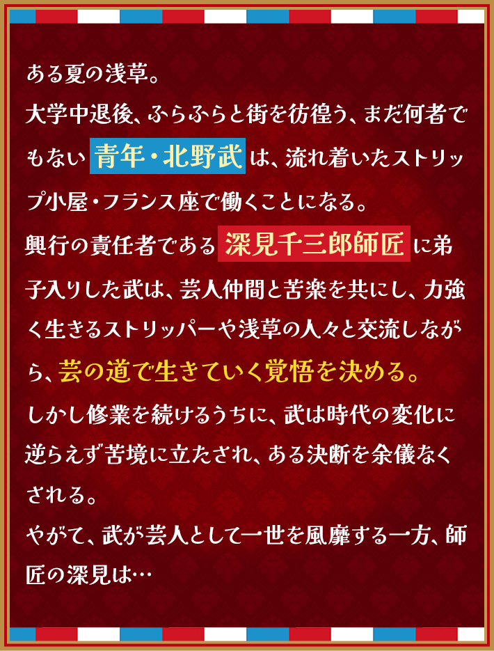 ある夏の浅草。 大学中退後、ふらふらと街を彷徨う、まだ何者でもない 青年・北野武 は、 流れ着いたストリップ小屋・フランス座で働くことになる。 興行の責任者である 深見千三郎師匠 に弟子入りした武は、 芸人仲間と苦楽を共にし、力強く生きるストリッパーや浅草の人々と交流しながら、 芸の道で生きていく覚悟を決める。 しかし修業を続けるうちに、武は時代の変化に逆らえず苦境に立たされ、 ある決断を余儀なくされる。 やがて、武が芸人として一世を風靡する一方、師匠の深見は…