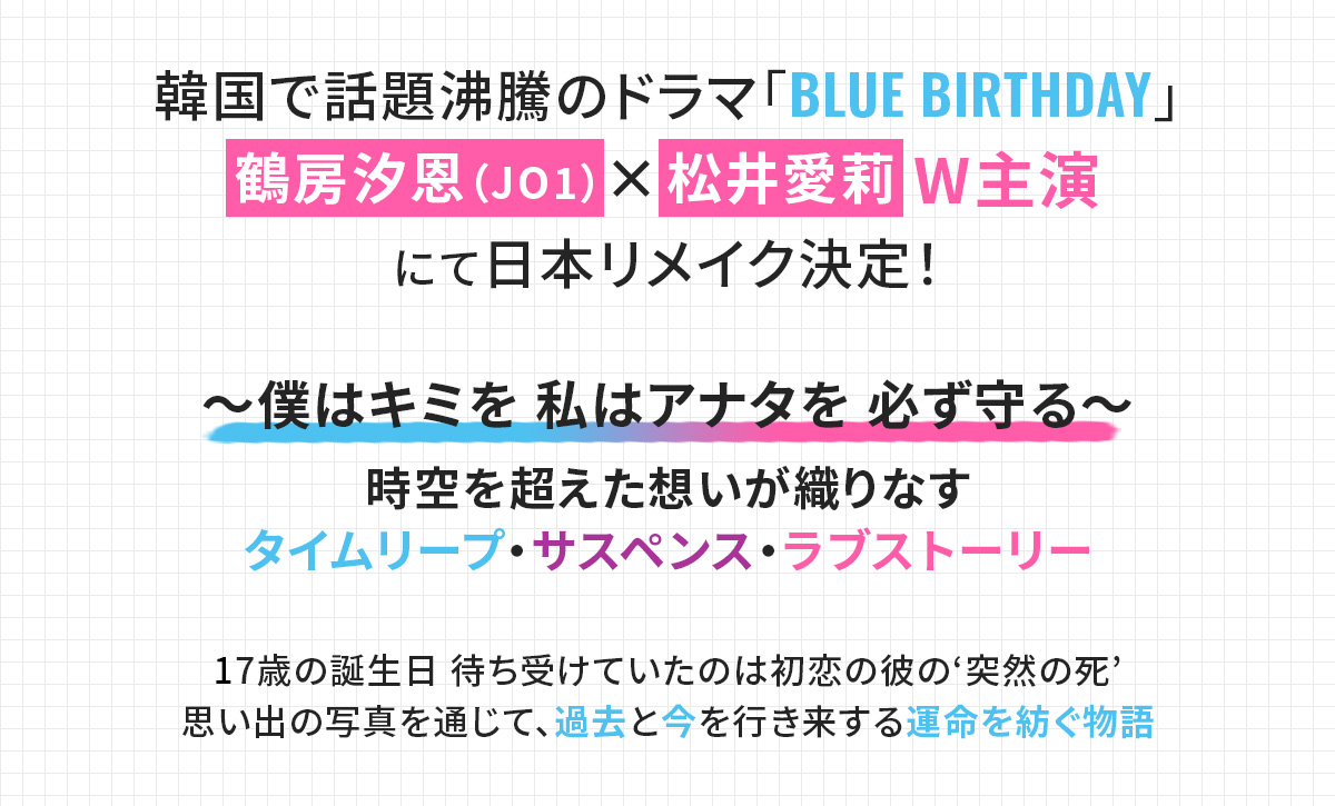 韓国で話題沸騰のドラマ「BLUE BIRTHDAY」 鶴房汐恩(JO1)×松井愛莉 W主演 にて日本リメイク決定! ~僕はキミを 私はアナタを 必ず守る~ 時空を超えた想いが織りなす タイムリープ・サスペンス・ラブストーリー 17歳の誕生日 待ち受けていたのは初恋の彼の‘突然の死’ 思い出の写真を通じて、過去と今を行き来する運命を紡ぐ物語