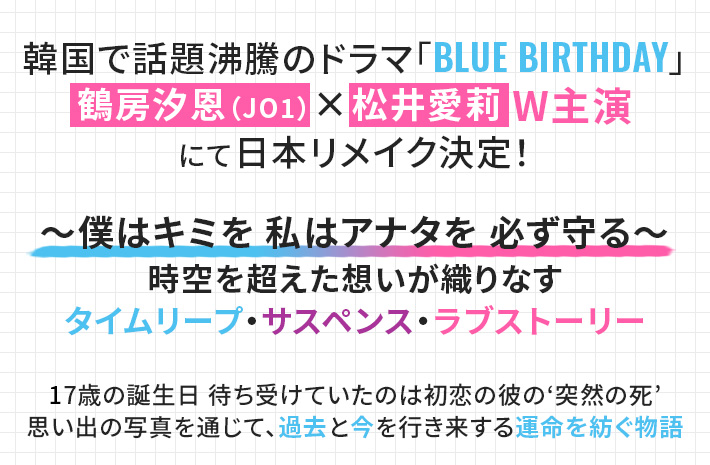 韓国で話題沸騰のドラマ「BLUE BIRTHDAY」 鶴房汐恩(JO1)×松井愛莉 W主演 にて日本リメイク決定! ~僕はキミを 私はアナタを 必ず守る~ 時空を超えた想いが織りなす タイムリープ・サスペンス・ラブストーリー 17歳の誕生日 待ち受けていたのは初恋の彼の‘突然の死’ 思い出の写真を通じて、過去と今を行き来する運命を紡ぐ物語