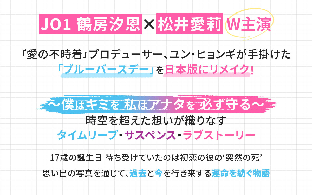 JO1 鶴房汐恩×松井愛莉 W主演 『愛の不時着』プロデューサー、ユン・ヒョンギが手掛けた「ブルーバースデー」を日本版にリメイク！ ～僕はキミを 私はアナタを 必ず守る～ 時空を超えた想いが織りなす タイムリープ・サスペンス・ラブストーリー 17歳の誕生日 待ち受けていたのは初恋の彼の‘突然の死’  思い出の写真を通じて、過去と今を行き来する運命を紡ぐ物語