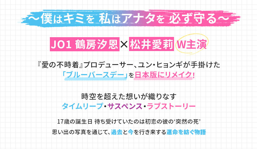 ~僕はキミを 私はアナタを 必ず守る~ JO1 鶴房汐恩×松井愛莉 W主演 『愛の不時着』プロデューサー、ユン・ヒョンギが手掛けた 「ブルーバースデー」を日本版にリメイク! 時空を超えた想いが織りなす タイムリープ・サスペンス・ラブストーリー 17歳の誕生日 待ち受けていたのは初恋の彼の‘突然の死’ 思い出の写真を通じて、過去と今を行き来する運命を紡ぐ物語