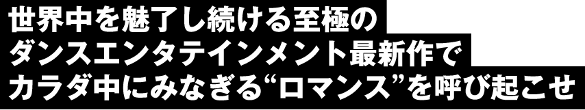 世界中を魅了し続ける至極のダンスエンタテインメント最新作でカラダ中にみなぎるを呼び起こせ