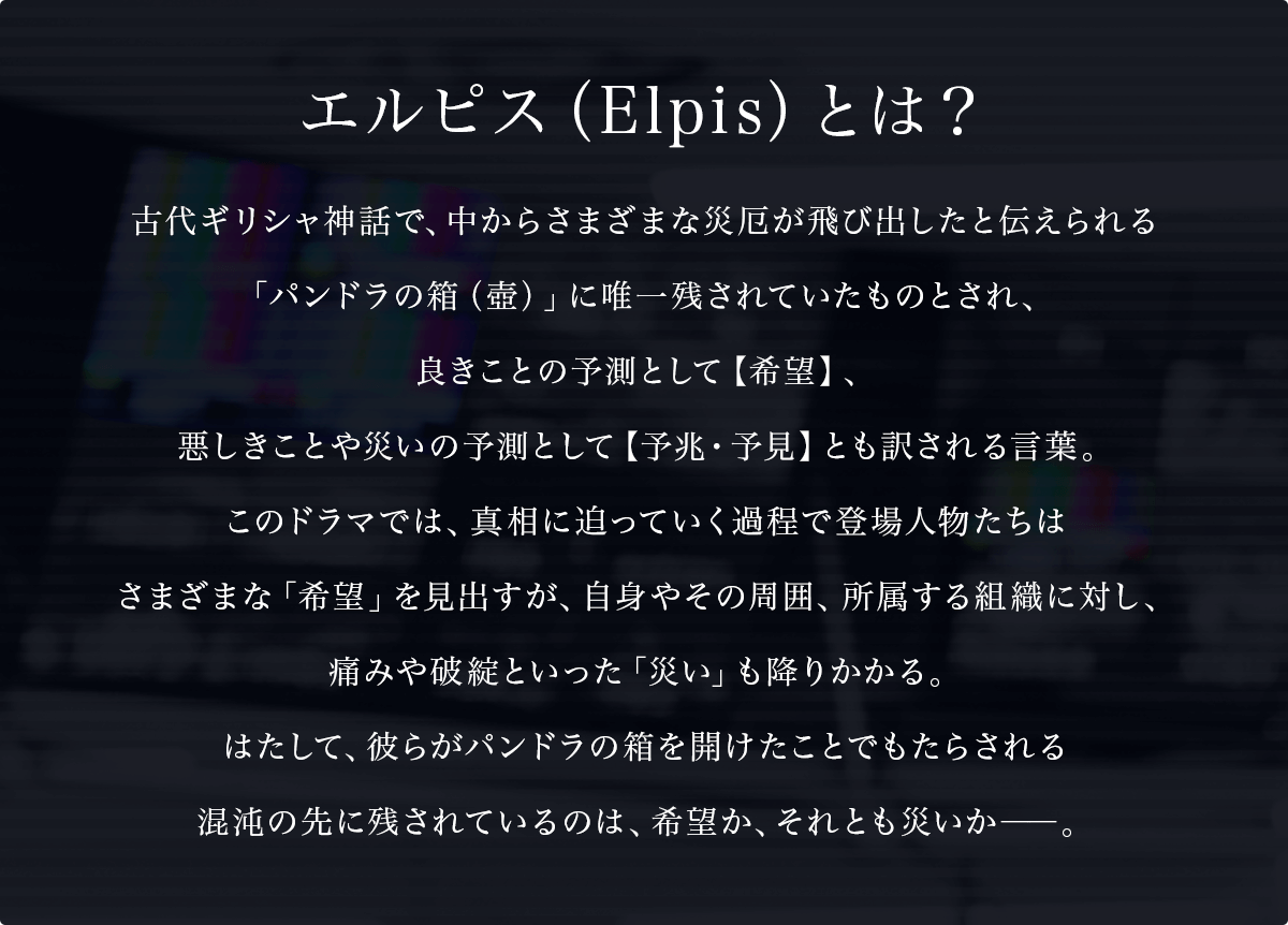 エルピス（Elpis）とは？古代ギリシャ神話で、中からさまざまな災厄が飛び出したと伝えられる「パンドラの箱（壺）」に唯一残されていたものとされ、良きことの予測として【希望】、悪しきことや災いの予測として【予兆・予見】とも訳される言葉。このドラマでは、真相に迫っていく過程で登場人物たちはさまざまな「希望」を見出すが、自身やその周囲、所属する組織に対し、痛みや破綻といった「災い」も降りかかる。はたして、彼らがパンドラの箱を開けたことでもたらされる混沌の先に残されているのは、希望か、それとも災いか――。