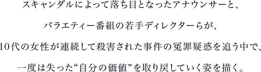 スキャンダルによって落ち目となったアナウンサーと、バラエティー番組の若手ディレクターらが、10代の女性が連続して殺害された事件の冤罪疑惑を追う中で、一度は失った“自分の価値”を取り戻していく姿を描く。