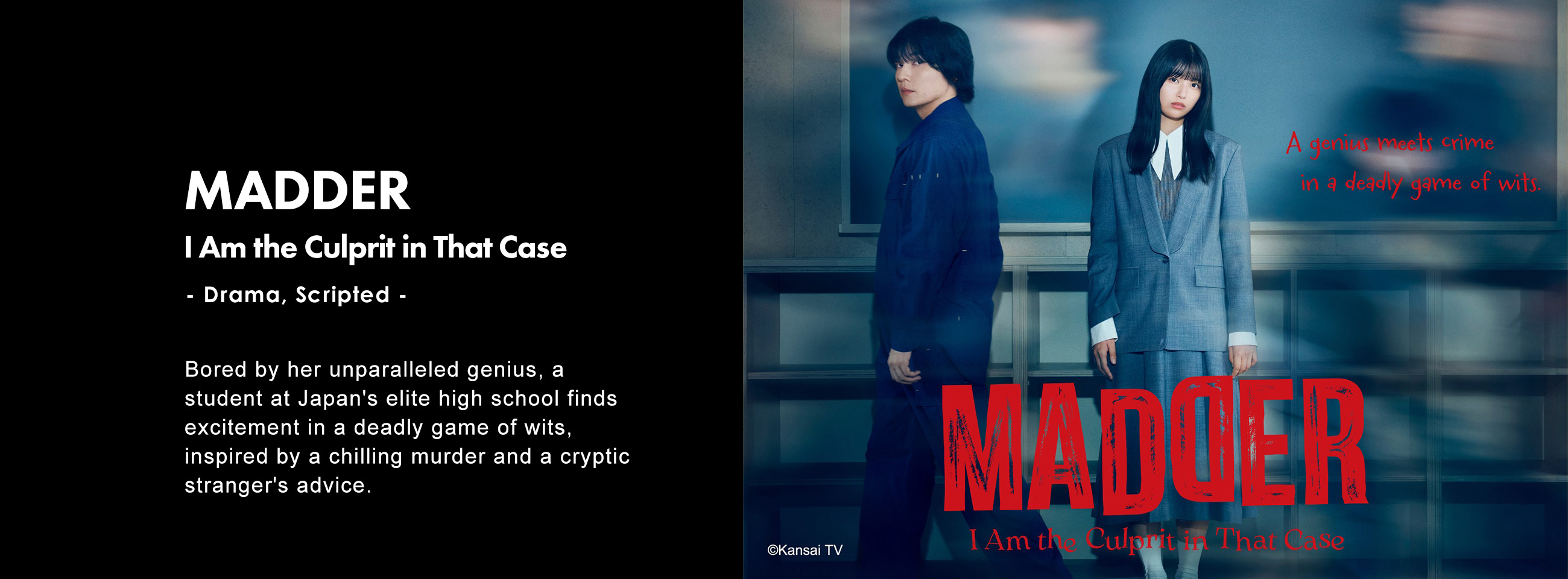 MADDER : I Am the Culprit in That Case - Drama, Scripted - Bored by her unparalleled genius, a student at Japan's elite high school finds excitement in a deadly game of wits, inspired by a chilling murder and a cryptic stranger's advice.