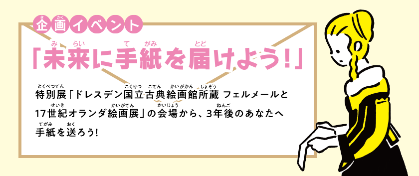 企画イベント「ミライに手紙を届けよう」特別展「ドレスデン国立古典絵画館所蔵フェルメールと17世紀オランダ絵画展」の会場から、3年後のあなたへ手紙を送ろう!