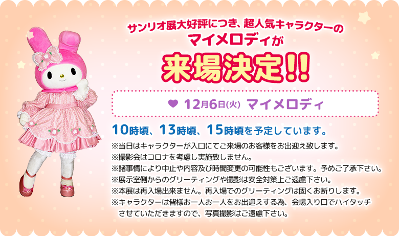 サンリオ展大好評につき、超人気キャラクターのマイメロディが来場決定!! 12月6日(火)マイメロディ10時頃、13時頃、15時頃を予定しています。 ※当日はキャラクターが入口にてご来場のお客様をお出迎え致します。 ※撮影会はコロナを考慮し実施致しません。 ※諸事情により中止や内容及び時間変更の可能性もございます。予めご了承下さい。 ※展示室側からのグリーティングや撮影は安全対策上ご遠慮下さい。 ※本展は再入場出来ません。再入場でのグリーティングは固くお断りします。※キャラクターは皆様お一人お一人をお出迎えする為、会場入り口でハイタッチさせていただきますので、写真撮影はご遠慮下さい。