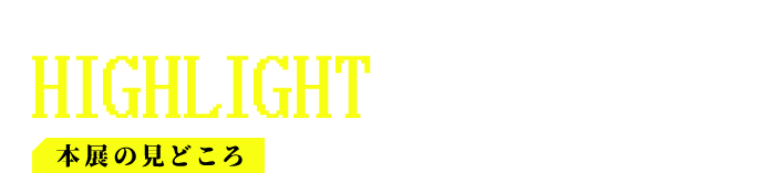 本展の見どころ HIGHLIGHTS
