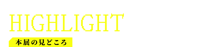 本展の見どころ HIGHLIGHTS