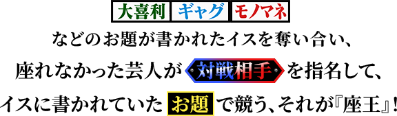 【大喜利】【ギャグ】【モノマネ】などのお題が書かれたイスを奪い合い、座れなかった芸人が対戦相手を指名して、イスに書かれていたお題で競う『座王』。