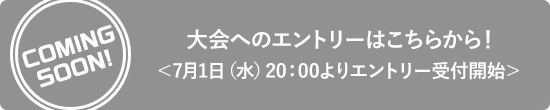 【COMING SOON!】大会へのエントリーはこちらから！＜7月1日（水）20：00よりエントリー受付開始＞