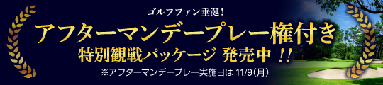 ゴルフファン垂涎！アフターマンデープレー権付き特別観戦パッケージ 発売中！！※アフターマンデープレー実施日は11/9（月）