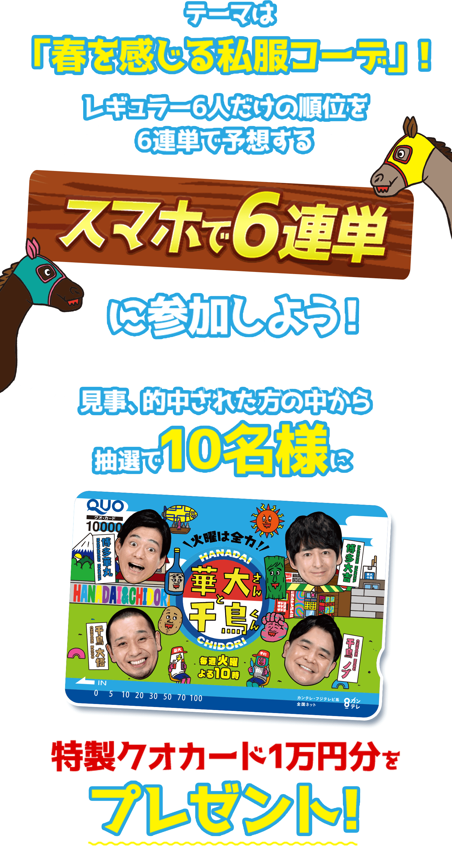 テーマは「春を感じる私服コーデ！」レギュラー6人だけの順位を6連単で予想するスマホで6連単に参加しよう！見事的中された方の中から抽選で10名様に特製クオカード1万円分をプレゼント！