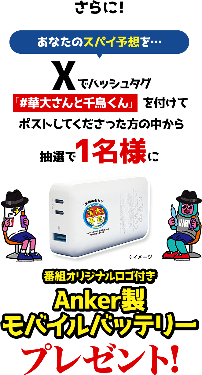 さらに！あなたのスパイ予想を…Xでハッシュタグ「＃華大さんと千鳥くん」を付けてポストしてくださった方の中から抽選で1名様に【番組オリジナルロゴ付きAnker製モバイルバッテリー プレゼント！