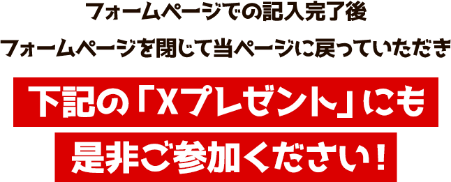 フォームページでの記入完了後フォームページを閉じて当ページに戻っていただき下記の「Xプレゼント」にも是非ご参加ください！