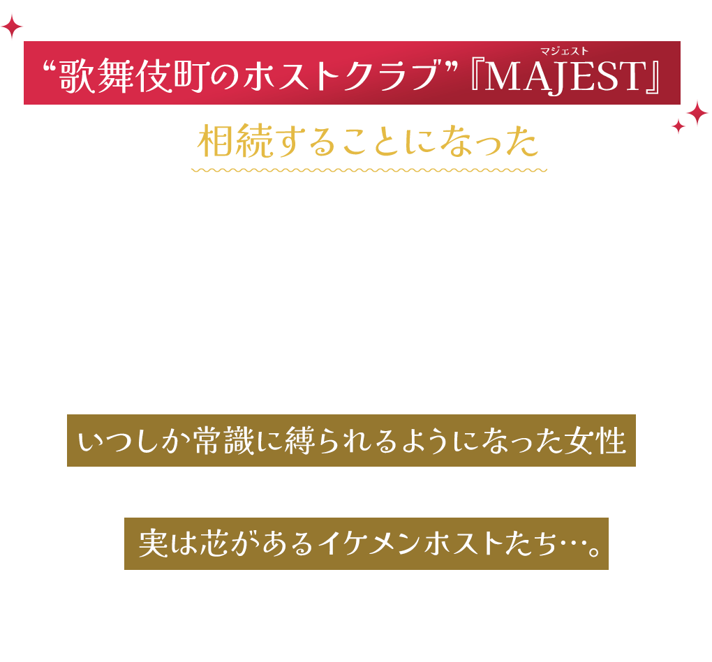 ある日叔父からの遺言で、突然、“歌舞伎町のホストクラブ”『MAJEST』 を相続することになった広告代理店に勤める久美子（桜井ユキ）が、クセ強なイケメンホストたちと共に、つぶれかけのホストクラブを立て直していくオリジナルストーリー。本当は発想力豊かで奔放なのに、いつしか常識に縛られるようになった女性と、一見非常識なのに、実は芯があるイケメンホストたち…。コメディーでありながら、毎話見るたびに常識や固定観念もちょっとアップデートされる人間ドラマ！