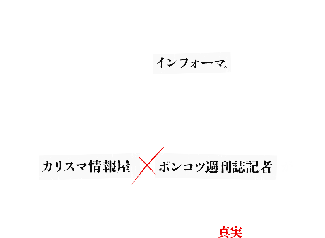 世の中には、表に出せない情報がある。出してはならない情報がある。誰もが発信者となりうる現代でも、人知れず、情報＆メディアを操り、葬り、社会を裏で動かす“ホンモノ”の情報屋は実在する。それが―― インフォーマ。 一見、つながりのない人々を次々に襲う不可解な連続殺人事件、その裏に見え隠れする謎の男たち。語られない真実。その正体は？何のために……？ カリスマ情報屋×ポンコツ週刊誌記者が目眩く欲望と愛憎と因果の渦に飲み込まれながらも、真相を追う！あなたに見えているものは、本当に真実だろうか？