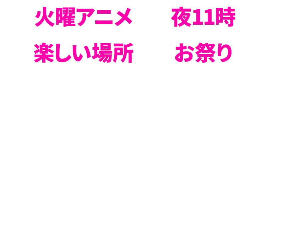 火曜アニメ 夜11時 楽しい場所 お祭り「みんなが夜テレビの前に集まる時間にしたい」「世界を魅了するようなアニメをこの枠から発信したい」そんな想いからこのネーミングに。火曜夜11時。みんながアニメで楽しい時間を共有するーそれはまさに火アニバル！！