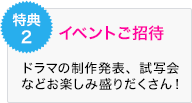 特典2 イベントご招待 ドラマの制作発表、試写会 などお楽しみ盛りだくさん！