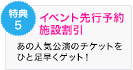 特典5 イベント先行予約 施設割引 あの人気公演のチケットを ひと足早くゲット！