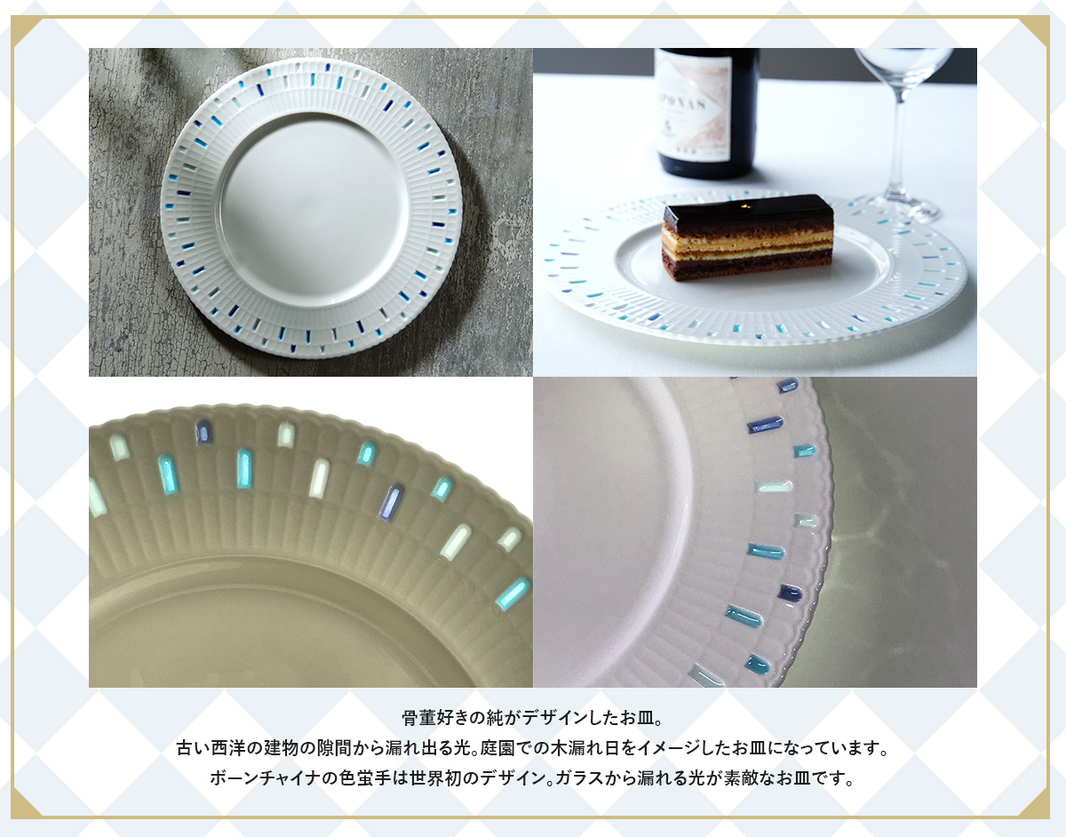 骨董好きの純がデザインしたお皿。古い西洋の建物の隙間から漏れ出る光。 庭園での木漏れ日をイメージしたお皿になっています。 ボーンチャイナの色蛍手は世界初のデザイン。 ガラスから漏れる光が素敵なお皿です。