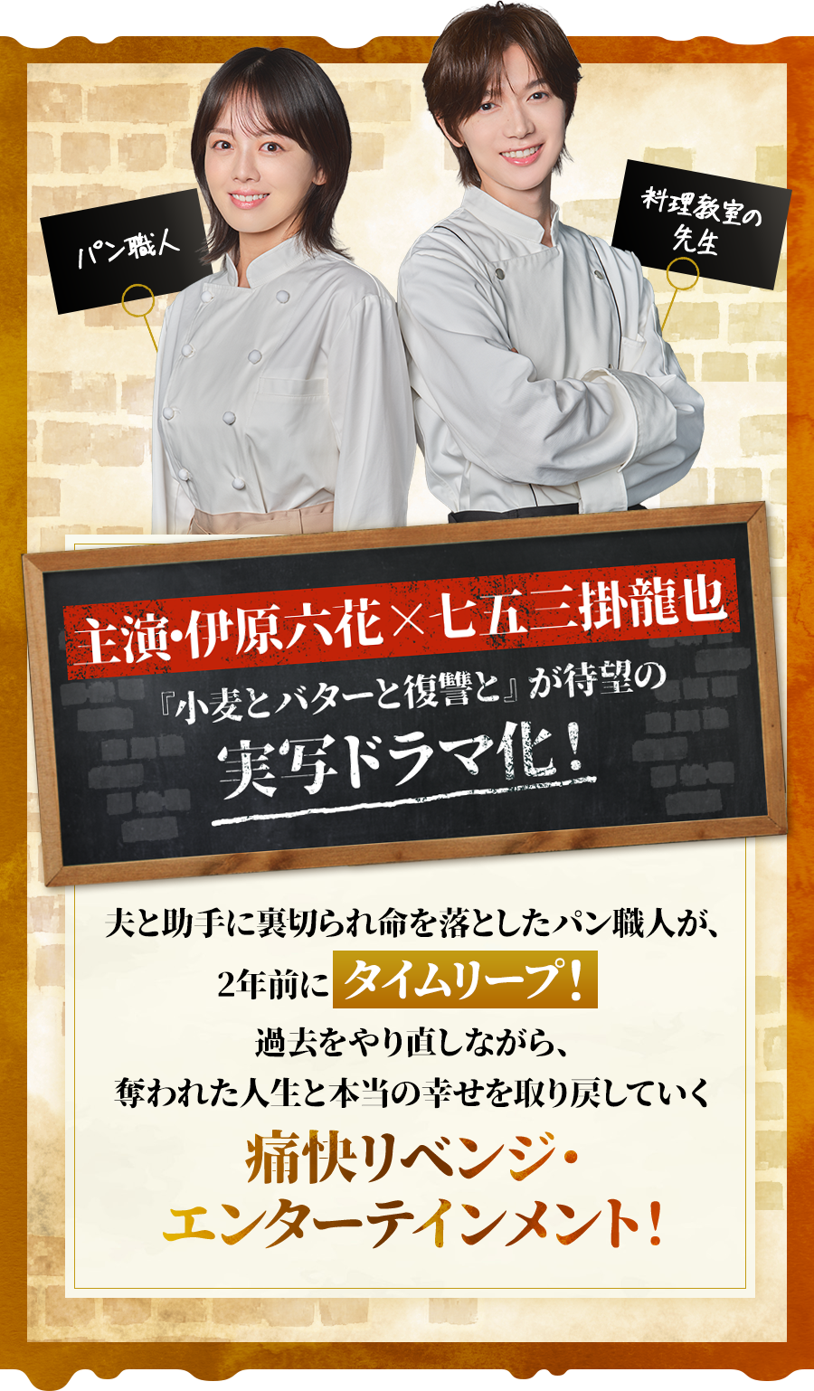 主演・伊原六花 × 七五三掛龍也『小麦とバターと復讐と』が待望の実写ドラマ化！夫と助手に裏切られ命を落としたパン職人が2年前にタイムリープ！過去をやり直しながら奪われた人生と本当の幸せを取り戻していく痛快リベンジ・エンターテインメント！