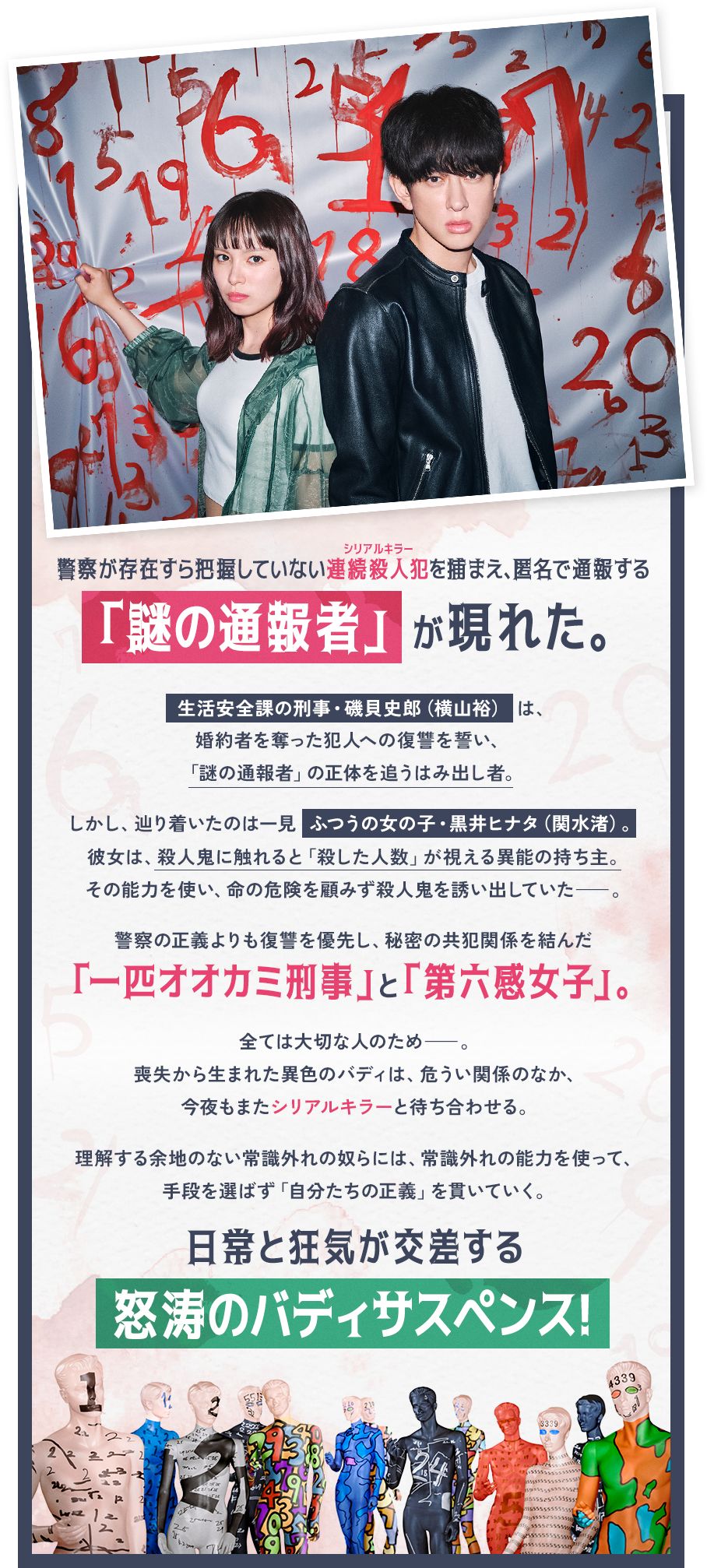 警察が存在すら把握していない連続殺人犯を捕まえ、匿名で通報する「謎の通報者」 が現れた。生活安全課の刑事・磯貝史郎（横山裕） は、婚約者を奪った犯人への復讐を誓い、「謎の通報者」の正体を追うはみ出し者。しかし、辿り着いたのは一見 ふつうの女の子・黒井ヒナタ（関水渚）。彼女は、殺人鬼に触れると「殺した人数」が視える異能の持ち主。その能力を使い、命の危険を顧みず殺人鬼を誘い出していた――。警察の正義よりも復讐を優先し、秘密の共犯関係を結んだ「一匹オオカミ刑事」と「第六感女子」。全ては大切な人のため――。喪失から生まれた異色のバディは、危うい関係のなか、今夜もまたシリアルキラーと待ち合わせる。理解する余地のない常識外れの奴らには、常識外れの能力を使って、手段を選ばず「自分たちの正義」を貫いていく。日常と狂気が交差する怒涛のバディサスペンス！