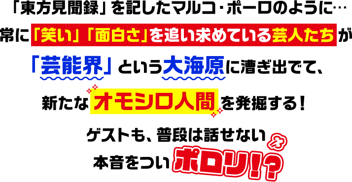 「東方見聞録」を記したマルコ・ポーロのように…常に「笑い」「面白さ」を追い求めている芸人たち が「芸能界」という大海原に漕ぎ出でて、新たな オモシロ人間 を発掘する！ゲストも、普段は話せない本音をついポロリ！？