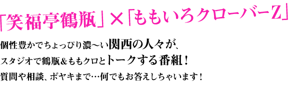 「笑福亭鶴瓶」×「ももいろクローバーZ」 個性豊かでちょっぴり濃～い関西の人々がスタジオで鶴瓶＆ももクロとトークする番組！質問や相談、ボヤキまで…何でもお答えしちゃいます！