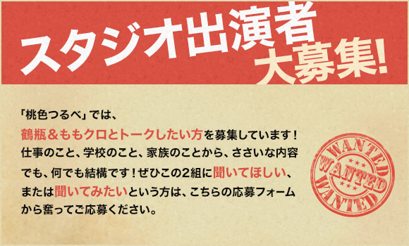 『スタジオ出演者』大募集！「桃色つるべ」では、鶴瓶＆ももクロとトークしたい方を募集しています！仕事のこと、学校のこと、家族のことから、ささいな内容でも、何でも結構です！ぜひこの2組に聞いてほしい、または聞いてみたいという方は、こちらの応募フォームから奮ってご応募ください。