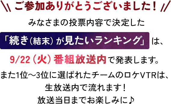ご参加ありがとうございました！みなさまの投票内容で決定した「続き（結末）が見たい期待値ランキング」は、9/22（火）番組放送内で発表します。また1位～3位に選ばれたチームのロケVTRは、放送内で流れます！放送当日までお楽しみに♪