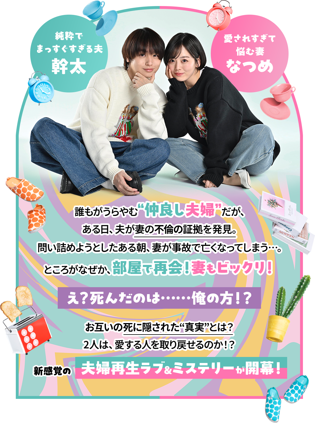 誰もがうらやむ“仲良し夫婦”だが、ある日、夫が妻の不倫の証拠を発見。問い詰めようとしたある朝、妻が事故で亡くなってしまう…。ところがなぜか、部屋で再会！妻もビックリ！え？死んだのは……俺の方！？お互いの死に隠された“真実”とは？2人は、愛する人を取り戻せるのか！？新感覚の夫婦再生ラブ&ミステリーが開幕！