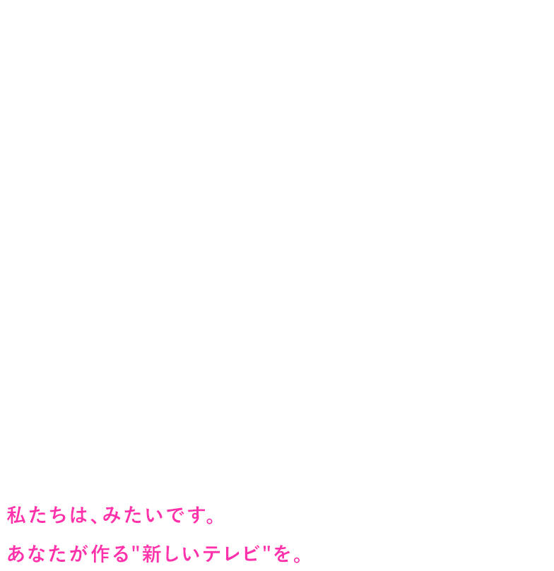 テレビはこれから、どんな未来を歩むのでしょう。ブームを生むもの。一家団欒の中心にあるもの。「昨日あれ見た？」と話題になるもの。そんなイメージは、まさにいま変化の最中にあります。テレビの新時代、見てみたくありませんか。あなた自身の手で、切り拓いてみたくありませんか。どんなことも面白がって、しなやかに、ひたむきに進んだ先に思いもよらない世界が広がっているはず。私たちは、みたいです。あなたが作る“新しいテレビ”を。