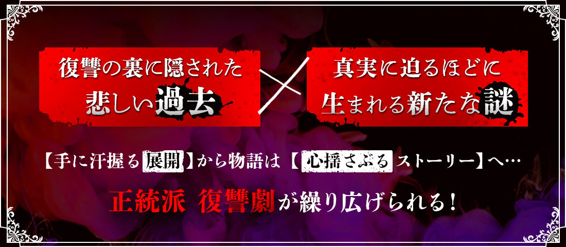 復讐の裏に隠された悲しい過去×真実に迫るほどに生まれる新たな謎 【手に汗握る展開】から物語は【心揺さぶるストーリー】へ･･･ 正統派 復讐劇が繰り広げられる！
