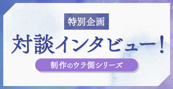 特別企画 対談インタビュー！ 制作のウラ側シリーズ