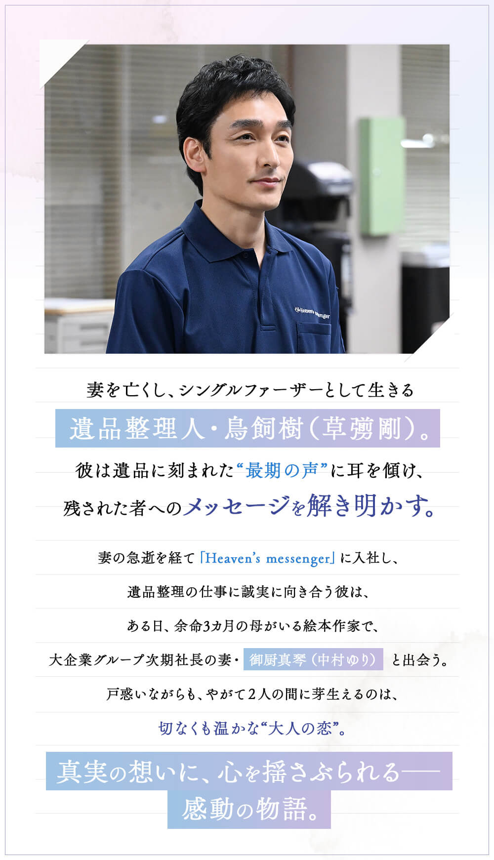 妻を亡くし、シングルファーザーとして生きる遺品整理人・鳥飼樹（草彅剛）。彼は遺品に刻まれた“最期の声”に耳を傾け、 残された者へのメッセージを解き明かす。妻の急逝を経て「Heaven’s messenger」に入社し、遺品整理の仕事に誠実に向き合う彼は、ある日、余命3カ月の母がいる絵本作家で、大企業グループ次期社長の妻・御厨真琴（中村ゆり）と出会う。戸惑いながらも、やがて2人の間に芽生えるのは、切なくも温かな“大人の恋”。真実の想いに、心を揺さぶられる—感動の物語。