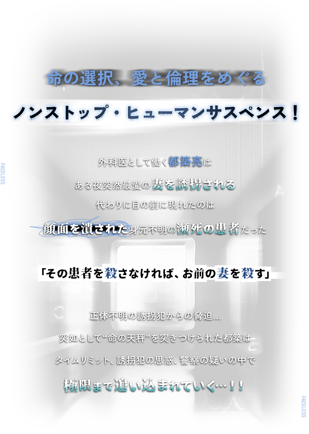命の選択、愛と倫理をめぐる ノンストップ・ヒューマンサスペンス！ 外科医として働く都築亮はある夜突然最愛の妻を誘拐される 代わりに目の前に現れたのは顔面を潰された身元不明の瀕死の患者だった 「その患者を殺さなければ、お前の妻を殺す」正体不明の誘拐犯からの脅迫…突如として“命の天秤”を突きつけられた都築はタイムリミット、誘拐犯の思惑、警察の疑いの中で極限まで追い込まれていく…！！
