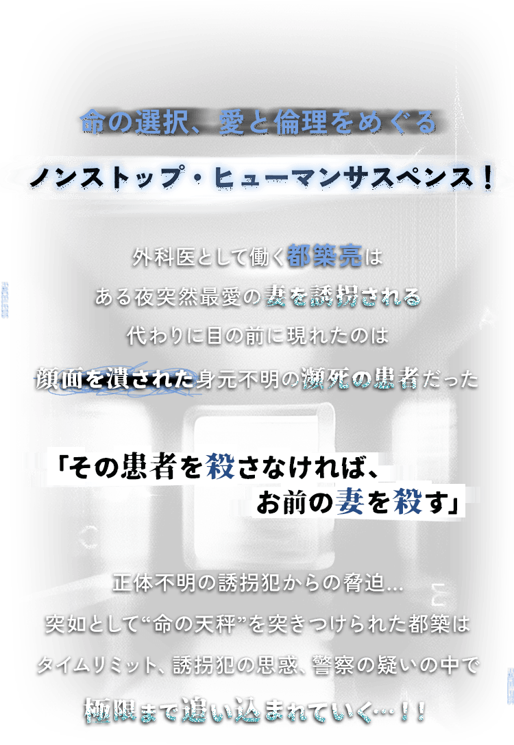 命の選択、愛と倫理をめぐる ノンストップ・ヒューマンサスペンス！ 外科医として働く都築亮はある夜突然最愛の妻を誘拐される 代わりに目の前に現れたのは顔面を潰された身元不明の瀕死の患者だった 「その患者を殺さなければ、お前の妻を殺す」正体不明の誘拐犯からの脅迫…突如として“命の天秤”を突きつけられた都築はタイムリミット、誘拐犯の思惑、警察の疑いの中で極限まで追い込まれていく…！！