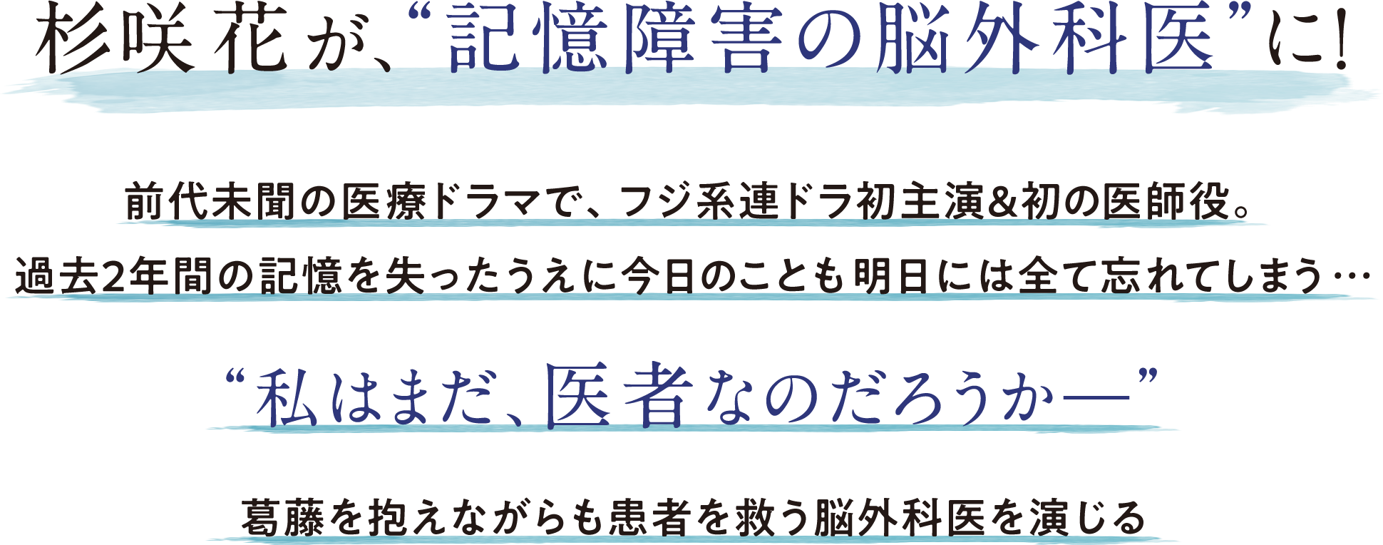 杉咲花が、“記憶障害の脳外科医”に！ 前代未聞の医療ドラマで、フジ系連ドラ初主演＆初の医師役。 過去2年間の記憶を失ったうえに今日のことも明日には全て忘れてしまう… “私はまだ医者なのだろうか—” 葛藤を抱えながらも患者を救う脳外科医を演じる