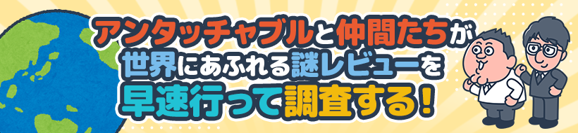 アンタッチャブルと仲間たちが世界にあふれる謎レビューを早速行って調査する！