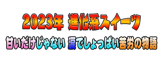 2023年 進化系スイーツ 甘いだけじゃない 涙でしょっぱい苦労の物語
