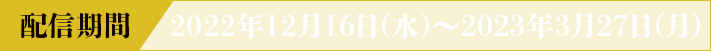 配信期間 2022年12月16日(水)~2023年3月27日(月)