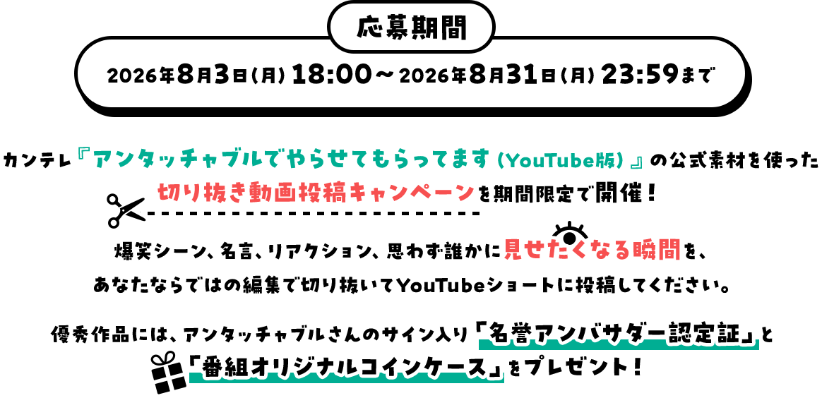 応募期間：2026年8月3日（月）18：00～2026年8月31日（月）23：59まで カンテレ『アンタッチャブルでやらせてもらってます（YouTube版）』の公式素材を使った切り抜き動画投稿キャンペーンを期間限定で開催！爆笑シーン、名言、リアクション、思わず誰かに見せたくなる瞬間を、あなたならではの編集で切り抜いてYouTubeショートに投稿してください。優秀作品には、アンタッチャブルさんのサイン入り「名誉アンバサダー認定証」と「番組オリジナルコインケース」をプレゼント！
