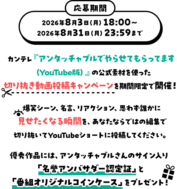 応募期間：2026年8月3日（月）18：00～2026年8月31日（月）23：59まで カンテレ『アンタッチャブルでやらせてもらってます（YouTube版）』の公式素材を使った切り抜き動画投稿キャンペーンを期間限定で開催！爆笑シーン、名言、リアクション、思わず誰かに見せたくなる瞬間を、あなたならではの編集で切り抜いてYouTubeショートに投稿してください。優秀作品には、アンタッチャブルさんのサイン入り「名誉アンバサダー認定証」と「番組オリジナルコインケース」をプレゼント！